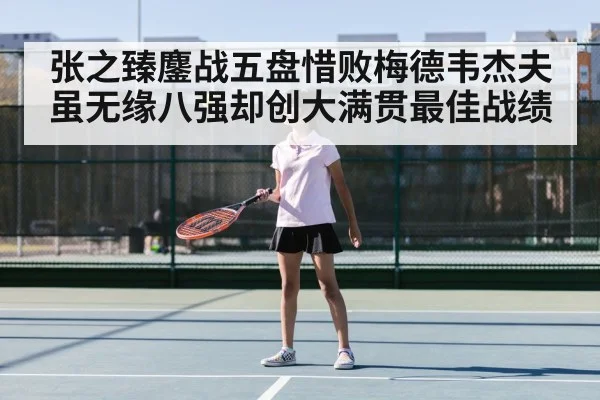 张之臻鏖战五盘惜败梅德韦杰夫虽无缘八强却创大满贯最佳战绩 - kaiyun
