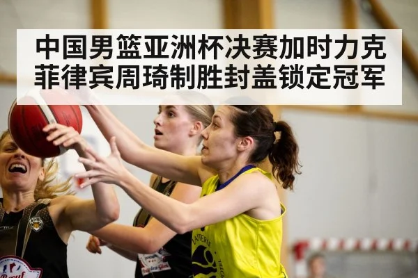 中国男篮亚洲杯决赛加时力克菲律宾周琦制胜封盖锁定冠军（kaiyun）