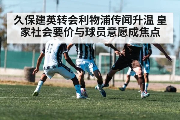 久保建英转会利物浦传闻升温 皇家社会要价与球员意愿成焦点（kaiyun）