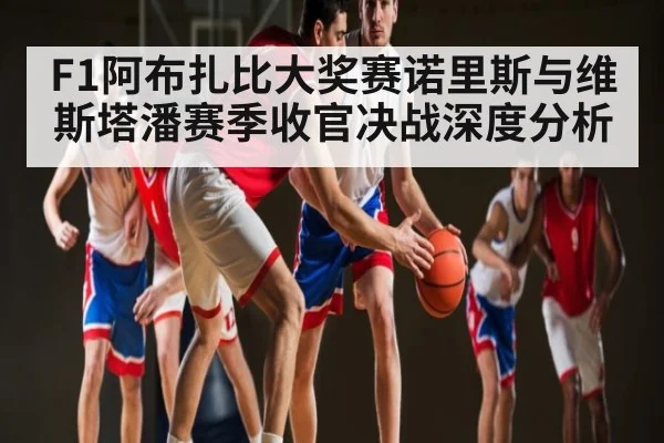 F1阿布扎比大奖赛诺里斯与维斯塔潘赛季收官决战深度分析（kaiyun）