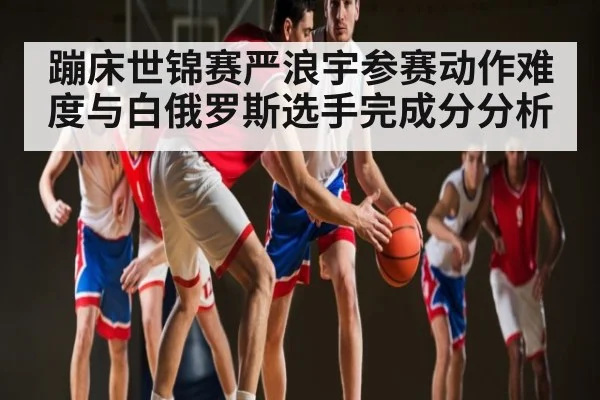 蹦床世锦赛严浪宇参赛动作难度与白俄罗斯选手完成分分析（kaiyun）